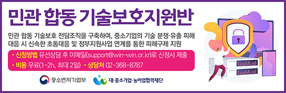 민관 합동 기술보호지원반 민관 합동 기술보호 전담조직을 구축하여, 중소기업의 기술분쟁·유출 피해 대응 시 신속한 초동대응 및 정부지원사업 연계를 통한 피해구제 지원 ·신청방법 유선상담 후 이메일(support@win-win.or.kr)로 신청서 제출 ·비용 무료(1-2, 최대 2일) ·상담처 02-368-8787 중소벤처기업부 대·중소기업·농어업협력재단